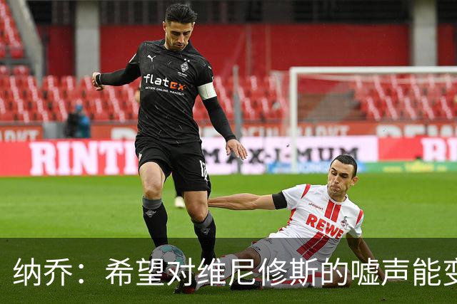 纳乔：希望对维尼修斯的嘘声能变为掌声，他还能为皇马贡献更多